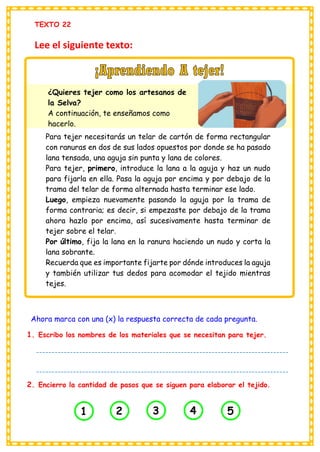 TEXTO 22
Lee el siguiente texto:
Ahora marca con una (x) la respuesta correcta de cada pregunta.
1. Escribo los nombres de los materiales que se necesitan para tejer.
2. Encierro la cantidad de pasos que se siguen para elaborar el tejido.
Para tejer necesitarás un telar de cartón de forma rectangular
con ranuras en dos de sus lados opuestos por donde se ha pasado
lana tensada, una aguja sin punta y lana de colores.
Para tejer, primero, introduce la lana a la aguja y haz un nudo
para fijarla en ella. Pasa la aguja por encima y por debajo de la
trama del telar de forma alternada hasta terminar ese lado.
Luego, empieza nuevamente pasando la aguja por la trama de
forma contraria; es decir, si empezaste por debajo de la trama
ahora hazlo por encima, así sucesivamente hasta terminar de
tejer sobre el telar.
Por último, fija la lana en la ranura haciendo un nudo y corta la
lana sobrante.
Recuerda que es importante fijarte por dónde introduces la aguja
y también utilizar tus dedos para acomodar el tejido mientras
tejes.
¿Quieres tejer como los artesanos de
la Selva?
A continuación, te enseñamos como
hacerlo.
1 2 3 4 5
----------------------------------------------------------------------------------
----------------------------------------------------------------------------------
----------------------------
 