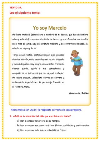 TEXTO 24.
Lee el siguiente texto:
Ahora marca con una (x) la respuesta correcta de cada pregunta.
1. ¿Cuál es la intención del niño que escribió este texto?
a) Dar a conocer la historia de su nombre.
b) Dar a conocer sus características físicas, cualidades y preferencias.
c) Dar a conocer solo sus características físicas.
Me llamo Marcelo (porque era el nombre de mi abuelo, que fue un hombre
sabio y valiente) y soy un estudiante de tercer grado. Cumpliré nueve años
en el mes de junio. Soy de estatura mediana y de contextura delgada. Mi
cabello es negro y lacio.
Tengo cejas rectas, pestañas largas, ojos grandes
de color marrón, nariz pequeña y recta, piel trigueña
y labios delgados. Soy alegre, de carácter tranquilo.
Cuando puedo, ayudo a mis compañeras y
compañeros en las tareas que nos deja el profesor.
Me gusta dibujar. Colecciono carros de carrera y
muñecos de superhéroes. Mi personaje favorito es
el Hombre Araña.
Marcelo R. Guillén
 