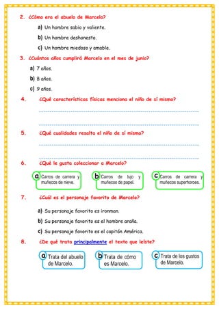 2. ¿Cómo era el abuelo de Marcelo?
a) Un hombre sabio y valiente.
b) Un hombre deshonesto.
c) Un hombre miedoso y amable.
3. ¿Cuántos años cumplirá Marcelo en el mes de junio?
a) 7 años.
b) 8 años.
c) 9 años.
4. ¿Qué características físicas menciona el niño de sí mismo?
5. ¿Qué cualidades resalta el niño de sí mismo?
6. ¿Qué le gusta coleccionar a Marcelo?
7. ¿Cuál es el personaje favorito de Marcelo?
a) Su personaje favorito es ironman.
b) Su personaje favorito es el hombre araña.
c) Su personaje favorito es el capitán América.
8. ¿De qué trata principalmente el texto que leíste?
Consumían los
Trata del abuelo
de Marcelo.
a
Consumían los
Trata de cómo
es Marcelo.
Consumían los
Trata de los gustos
de Marcelo.
c
b
Consumían los
Carros de carrera y
muñecos de nieve.
a
Consumían los
Carros de lujo y
muñecos de papel. Consumían los
Carros de carrera y
muñecos superhoroes.
c
b
----------------------------------------------------------------------------
----------------------------------------------------------------------------
----------------------------------------
----------------------------------------------------------------------------
----------------------------------------------------------------------------
----------------------------------------
 