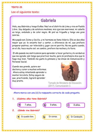 TEXTO 25
Lee el siguiente texto:
Ahora marca con una (x) la respuesta correcta de cada pregunta.
1. ¿Cuántos años tiene Gabriela?
2. ¿Dónde vive Gabriela?
Hola, soy Gabriela y tengo 8 años. Nací en el distrito de Lima y vivo en Pueblo
Libre. Soy delgada y de estatura mediana; mis ojos son marrones; mi cabello
es largo, ondulado y de color negro. Mi piel es trigueña y tengo una gran
sonrisa.
Mis papás son Jaime y Cecilia, y mi hermana se llama Valeria. Ella es dos años
mayor que yo: le encanta leer y cantar, a diferencia de mí, que prefiero
preparar postres, ver televisión y jugar con mi perrita. No me gusta cuando,
en el día, hace mucho sol; en cambio, prefiero las noches y la lluvia.
El año pasado me matricularon para aprender a tocar guitarra y la verdad es
que me agrada; aún tengo que practicar mucho, pero mi profesora dice que lo
hago muy bien. También me gusta la gimnasia y las áreas de Comunicación y
Personal Social.
Cuando sea grande, quiero ser
doctora y curar a muchos enfermos.
Ahora estoy intentando aprender a
montar bicicleta. Estoy segura de
que, practicando, lograré aprender
muy pronto.
Tomado de Ministerio de Educación.
(2017). Comunicación 3.
Cuaderno de trabajo. Primaria. Lima,
Consumían los
7 años. Consumían los
9 años. Consumían los
8 años.
c
b
a
Consumían los
En pueblo libre. Consumían los
En comas. Consumían los
En Carabayllo.
c
b
a
 