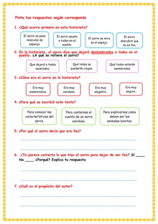 Pinta tus respuestas según corresponda
1. ¿Qué ocurre primero en esta historieta?
2. En la historieta, el zorro dice que dejará deslumbrados a todos en el
pueblo. ¿A qué se refiere el zorro?
3. ¿Cómo era el zorro en la historieta?
4. ¿Para qué se escribió este texto?
5. ¿Por qué el zorro decía que era feo?
6. ¿Te parece correcto lo que hizo el zorro para dejar de ser feo? Sí ____
No ____ ¿Porqué? Explica tu respuesta
7. ¿Cuál es el propósito del autor?
El zorro se pone
músculos de
esponja.
El zorro asusta
a todos en el
pueblo.
Que dejará a todos
asustados.
Qué todos se
quedarán ciegos.
Qué todos estarán
asombrados.
El zorro se mira
en el espejo.
El zorro
descubre que
no es feo.
Era muy
enamoradizo.
Era muy
vanidoso.
Era muy
elegante.
Era muy
seguro.
Para conocer las
características del
zorro.
Para contarnos el
cuento de un zorro
vanidoso,
Para explicarnos como
deben ser los
animales bonitos.
----------------------------------------------------------------------------
----------------------------------------------------------------------------
----------------------------------------
----------------------------------------------------------------------------
----------------------------------------------------------------------------
----------------------------------------
----------------------------------------------------------------------------
----------------------------------------------------------------------------
----------------------------------------
 