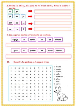 8. Ordena las sílabas, con ayuda de tus letras móviles, forma la palabra y
escribe.
9. Lee, separa y escribe correctamente las oraciones.
10. Encuentra las palabras en la sopa de letras.
to ga
pe jo
es
pon ja
es
ga lli
na
El
zorro se miraba
al
espejo.
tiene
plumas de colores.
El
gallo
 bigote
 castor
 cuerno
 gallo
 monstruo
 pluma
 raya
 zorro
 