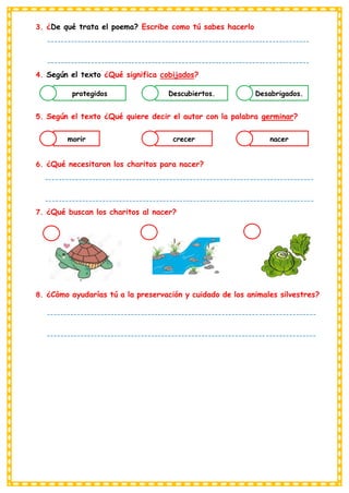 3. ¿De qué trata el poema? Escribe como tú sabes hacerlo
4. Según el texto ¿Qué significa cobijados?
5. Según el texto ¿Qué quiere decir el autor con la palabra germinar?
6. ¿Qué necesitaron los charitos para nacer?
7. ¿Qué buscan los charitos al nacer?
8. ¿Cómo ayudarías tú a la preservación y cuidado de los animales silvestres?
protegidos Descubiertos. Desabrigados.
morir crecer nacer
------------------------------------------------------------------------------
------------------------------------------------------------------------------
------------------------------------
--------------------------------------------------------------------------------
--------------------------------------------------------------------------------
--------------------------------
--------------------------------------------------------------------------------
--------------------------------------------------------------------------------
---------------------------------------
 