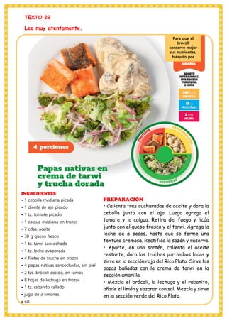 TEXTO 29
Lee muy atentamente.
INGREDIENTES
• 1 cebolla mediana picada
• 1 diente de ajo picado
• 1 tz. tomate picado
• 1 caigua mediana en trozos
• 7 cdas. aceite
• 30 g queso fresco
• 1 tz. tarwi sancochado
• 1 tz. leche evaporada
• 4 filetes de trucha en trozos
• 4 papas nativas sancochadas, sin piel
• 2 tzs. brócoli cocido, en ramos
• 8 hojas de lechuga en trozos
• 1 tz. rabanito rallado
• jugo de 3 limones
• sal
PREPARACIÓN
• Calienta tres cucharadas de aceite y dora la
cebolla junto con el ajo. Luego agrega el
tomate y la caigua. Retira del fuego y licúa
junto con el queso fresco y el tarwi. Agrega la
leche de a pocos, hasta que se forme una
textura cremosa. Rectifica la sazón y reserva.
• Aparte, en una sartén, calienta el aceite
restante, dora las truchas por ambos lados y
sirve en la sección roja del Rico Plato. Sirve las
papas bañadas con la crema de tarwi en la
sección amarilla.
• Mezcla el brócoli, la lechuga y el rabanito,
añade el limón y sazonar con sal. Mezcla y sirve
en la sección verde del Rico Plato.
Para que el
brócoli
conserve mejor
sus nutrientes,
hiérvelo por
solo tres
minutos.
 