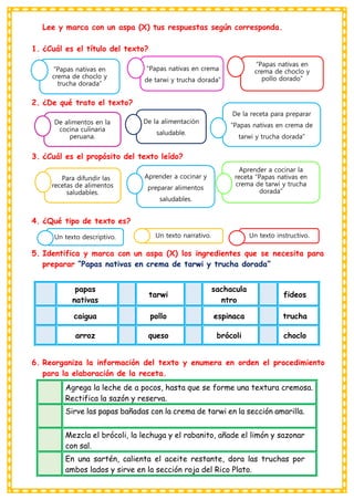 Lee y marca con un aspa (X) tus respuestas según corresponda.
1. ¿Cuál es el título del texto?
2. ¿De qué trato el texto?
3. ¿Cuál es el propósito del texto leído?
4. ¿Qué tipo de texto es?
5. Identifica y marca con un aspa (X) los ingredientes que se necesita para
preparar “Papas nativas en crema de tarwi y trucha dorada”
6. Reorganiza la información del texto y enumera en orden el procedimiento
para la elaboración de la receta.
papas
nativas
tarwi
sachacula
ntro
fideos
caigua pollo espinaca trucha
arroz queso brócoli choclo
Agrega la leche de a pocos, hasta que se forme una textura cremosa.
Rectifica la sazón y reserva.
Sirve las papas bañadas con la crema de tarwi en la sección amarilla.
Mezcla el brócoli, la lechuga y el rabanito, añade el limón y sazonar
con sal.
En una sartén, calienta el aceite restante, dora las truchas por
ambos lados y sirve en la sección roja del Rico Plato.
“Papas nativas en
crema de choclo y
trucha dorada”
“Papas nativas en crema
de tarwi y trucha dorada”
“Papas nativas en
crema de choclo y
pollo dorado”
De alimentos en la
cocina culinaria
peruana.
De la alimentación
saludable.
De la receta para preparar
“Papas nativas en crema de
tarwi y trucha dorada”
Para difundir las
recetas de alimentos
saludables.
Aprender a cocinar y
preparar alimentos
saludables.
Aprender a cocinar la
receta “Papas nativas en
crema de tarwi y trucha
dorada”
Un texto descriptivo. Un texto narrativo. Un texto instructivo.
 