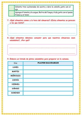 7. ¿Qué alimentos comes a la hora del almuerzo? ¿Estos alimentos se parecen
a los que leíste?
8. ¿Qué alimentos debemos consumir para que nuestros almuerzos sean
saludables?, ¿Por qué?
9. Elabora un listado de platos saludables para preparar en la semana.
Días PLATOS SALUDABLES
LUNES
MARTES
MIÉRCOLES
JUEVES
VIERNES
SÁBADO
DOMINGO
Calienta tres cucharadas de aceite y dora la cebolla junto con el
ajo.
Agrega el tomate y la caigua. Retira del fuego y licúa junto con el queso
fresco y el tarwi
-------------------------------------------------------------------------
-------------------------------------------------------------------------
-------------------------------------------------------------------------
-----------------------------------
-------------------------------------------------------------------------
-------------------------------------------------------------------------
-------------------------------------------------------------------------
-----------------------------------
 