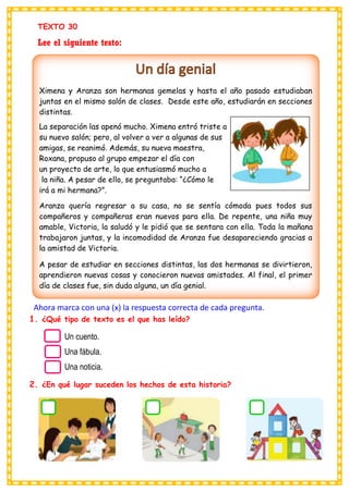 TEXTO 30
Lee el siguiente texto:
Ahora marca con una (x) la respuesta correcta de cada pregunta.
1. ¿Qué tipo de texto es el que has leído?
2. ¿En qué lugar suceden los hechos de esta historia?
Ximena y Aranza son hermanas gemelas y hasta el año pasado estudiaban
juntas en el mismo salón de clases. Desde este año, estudiarán en secciones
distintas.
La separación las apenó mucho. Ximena entró triste a
su nuevo salón; pero, al volver a ver a algunas de sus
amigas, se reanimó. Además, su nueva maestra,
Roxana, propuso al grupo empezar el día con
un proyecto de arte, lo que entusiasmó mucho a
la niña. A pesar de ello, se preguntaba: “¿Cómo le
irá a mi hermana?”.
Aranza quería regresar a su casa, no se sentía cómoda pues todos sus
compañeros y compañeras eran nuevos para ella. De repente, una niña muy
amable, Victoria, la saludó y le pidió que se sentara con ella. Toda la mañana
trabajaron juntas, y la incomodidad de Aranza fue desapareciendo gracias a
la amistad de Victoria.
A pesar de estudiar en secciones distintas, las dos hermanas se divirtieron,
aprendieron nuevas cosas y conocieron nuevas amistades. Al final, el primer
día de clases fue, sin duda alguna, un día genial.
Un cuento.
Una fábula.
Una noticia.
 