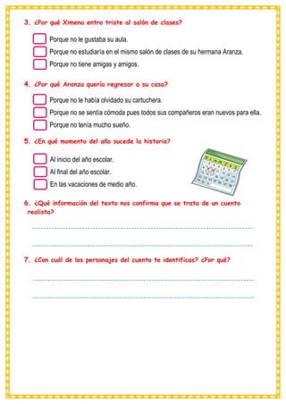 3. ¿Por qué Ximena entro triste al salón de clases?
4. ¿Por qué Aranza quería regresar a su casa?
5. ¿En qué momento del año sucede la historia?
6. ¿Qué información del texto nos confirma que se trata de un cuento
realista?
7. ¿Con cuál de los personajes del cuento te identificas? ¿Por qué?
Porque no le gustaba su aula.
Porque no estudiaría en el mismo salón de clases de su hermana Aranza.
Porque no tiene amigas y amigos.
Al inicio del año escolar.
Al final del año escolar.
En las vacaciones de medio año.
Porque no le había olvidado su cartuchera.
Porque no se sentía cómoda pues todos sus compañeros eran nuevos para ella.
Porque no tenía mucho sueño.
--------------------------------------------------------------------------------
--------------------------------------------------------------------------------
---------------------------------------
--------------------------------------------------------------------------------
--------------------------------------------------------------------------------
---------------------------------------
 