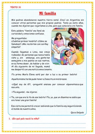 TEXTO 31
Mi familia
Mis padres abandonaron nuestra tierra natal. Crecí en Argentina sin
conocer otros parientes que mis propios padres. Tenía ya siete años,
cuando me dijeron que viajaríamos a Lima, para que conociera a mi familia.
Esta palabra "familia",me llenó de
curiosidad y emociones confusas.
Me preguntaba:
¿Cuántos primos tendría? ¿Cómo se
llamaban? ¿Me recibirían con cariñoy
simpatía?
Cuando llegamos a Lima, nos vimos
rodeados de personas que nunca había
visto y, sin embargo, era gente tan
semejante a mis padres en sus rostros,
en su forma deser, de hablar y de vivir.
Al día siguiente de mi llegada, mamá
me despertó con una noticia emocionante.
¡Tu prima María Elena está por dar a luz a su primer bebito!
Aquella misma tarde pude tener a Josecito en mis brazos.
–¿Qué soy de él?, –pregunté ansiosa por conocer elparentesco que
nos unía.
–¡Tía segunda!, –me dijeron.
–i Tía, con que era la tía de ese bebito! ¡Tía, yo, que un díaantes no sabía que
era tener una gran familia!
Esa visita me permitió crecer sabiendo que la familia esy seguirá siendo
el molde de nuestra alma.
Quica Delgado
1. ¿En qué país nació la niña?
--------------------------------------------------------------------------------
--------------------------------------------------------------------------------
---------------------------------------
 