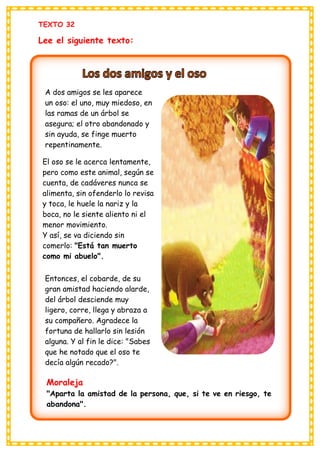 TEXTO 32
Lee el siguiente texto:
A dos amigos se les aparece
un oso: el uno, muy miedoso, en
las ramas de un árbol se
asegura; el otro abandonado y
sin ayuda, se finge muerto
repentinamente.
El oso se le acerca lentamente,
pero como este animal, según se
cuenta, de cadáveres nunca se
alimenta, sin ofenderlo lo revisa
y toca, le huele la nariz y la
boca, no le siente aliento ni el
menor movimiento.
Y así, se va diciendo sin
comerlo: "Está tan muerto
como mi abuelo".
Entonces, el cobarde, de su
gran amistad haciendo alarde,
del árbol desciende muy
ligero, corre, llega y abraza a
su compañero. Agradece la
fortuna de hallarlo sin lesión
alguna. Y al fin le dice: "Sabes
que he notado que el oso te
decía algún recado?".
Moraleja
"Aparta la amistad de la persona, que, si te ve en riesgo, te
abandona".
 