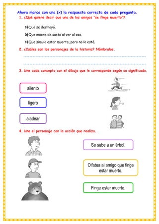 Ahora marca con una (x) la respuesta correcta de cada pregunta.
1. ¿Qué quiere decir que uno de los amigos “se finge muerto”?
a) Que se desmayó.
b)Que muere de susto al ver al oso.
c) Que simula estar muerto, pero no lo está.
2. ¿Cuáles son los personajes de la historia? Nómbralos.
3. Une cada concepto con el dibujo que le corresponde según su significado.
4. Une el personaje con la acción que realiza.
Se sube a un árbol.
Olfatea al amigo que finge
estar muerto.
Finge estar muerto.
aliento
ligero
aladear
--------------------------------------------------------------------------------
--------------------------------------------------------------------------------
---------------------------------------
 