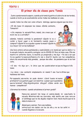 TEXTO 1
El primer día de clases para Tomás
Justo cuando menos lo espero, cuando ya le tomé el gustito al calorcito de las tardes,
cuando el michi ya se acostumbróa verme todas las mañanas en casa,
cuando todos los días son como sifuera domingo, aparece alguien que me dice:
—El día lunes 13 empiezan las clases. ¿Estás contento,
Tomasito?
—¿Ya empieza la escuela?Pero, mamá, ¿no crees que el
michi me va a extrañar?
además, todavía continúa la pandemia? ¿Quién lo va a
cuidar y hacer jugar a mi hermanito cuando vayas a
comprar? ¿Quién te va a ayudar a poner la mesa? ¿Quién te
va a hacer reír en las mañanas?
Una hora entera estuve pataleando y explicándole a mi mamá por qué no debía ir a
la escuela todavía, me podría contagiar con la COVID 19. Pero no hubo caso. Ella me
mostró mi uniforme nuevo, la mochila ya preparada y me dijo: —Ya vas a ver que
te va a gustar tu nueva profesora y te vas a divertir mucho con tus compañeros,
ahora les encontrarás más grandes, porque dos años de pandemia que no se han
visto.
—O sea —le dije yo—, lo único que me puede salvar es que no llegue el día
lunes.
—Lo único —me contestó simplemente mi mamá. Y eso fue lo último que
hablamos del tema.
Por supuesto, esa noche no pude dormir. ¿Será buena mi nueva
profesora? ¿Le gustará jugar con nosotros a pesar que la pandemia
que no termina? ¿Nos dejarán pintar dibujos? ¿Cómo serán mis
nuevos compañeros?
¿Seremos los mismos cuando estudiamos el primer grado?
Nunca me pareció tan largo el camino desde mi casa hasta la
escuela. Mientras más me acercaba, más sentía una cosa rara en
el estómago que no me dejaba respirar bien. Hacía mucho que no le
daba la mano a mi
Mamá para caminar. Pero esa mañana,
entrecrucé mis dedos con los de ella y no se los solté ni
cuando llegamos a la escuela.
 