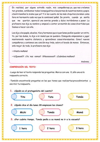 Tito Toto Tomás
Michi Tomás Mamá
1 hora 2 hora 3 hora
En realidad, por alguna extraña razón, mis compañerosy yo, que nos creíamos
tan grandes, estábamos todos bienpegaditos a las piernas de nuestras mamis y papis.
¿Sentiríanellos lo mismo que yo? Y ni les cuento de los más chiquitos.Lloraban como
llora mi hermanito cada vez que le cambianel pañal. De pronto, cuando ya sentía
que me queríair, apareció una sonrisa grande y dulce invitándonos a pasar. La
profesora nos dijo su nombre y empezó a contar un montón de cosas divertidas que
íbamos a hacer con ella.
Les dijo a los papás, abuelos, tíos y hermanos que si queríanse podían quedar un ratito.
Yo, por las dudas, le dije a mi mamá que se quedara. Enseguida empezamos a jugar
manteniendo nuestra distancia y aprendimos cosasinteresantes. Conocí nuevos
compañeros y cantamos una canción muy linda, sobre el lavado de manos. Entonces,
enlo mejor de todo, la profesora nos dijo:
—¡Hasta mañana!
—¡¿Queeeé?! ¿Ya nos vamos? ¡¡¡Noooooooo!!! ¿Cuándoes mañana?
Anónimo.
COMPRENSIÓN DEL TEXTO:
-Luego de leer el texto responde las preguntas. Marca con una X, sólo una es la
respuesta correcta.
-También encontrarás preguntas en las que tienes que realizartus procedimientos y
escribir tu respuesta.
1. ¿Quién es el protagonista del cuento?
2. ¿Quién dice el día lunes 28 empiezan las clases?
3. ¿Por cuánto tiempo, Tomás pedía a su mamá no ir a la escuela?
 