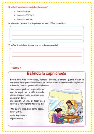 5. ¿Contra qué enfermedad es la vacuna?
a. Contra la gripe.
b. Contra la COVID 19.
c. Contra la varicela.
6. Comenta, ¿ya recibiste tu primera vacuna?, ¿Cómo te sentiste?
_
_ _
_ _
7. ¿Qué les dirías a los que aun no se han vacunado?
_
_
_ _
TEXTO 4
Belinda la caprichosa
Érase una niña caprichosa, llamada Belinda. Siempre quería hacer lo
contrario de lo que se le ordenaba. Le decían usa este vestido y ella cogía otro,
o deseaba comerlo que no había en la mesa.
Sus buenos padres comprendieron
que, de seguir así, la niña acabaría
siendo insoportable, de modo que
decidieron darle
una lección. Un día, al llegar de la
escuela y ver su plato de sopa,y dijo:
–No quiero sopa, sino carne asada,
queso y miel.
–Sólo hay sopa –
dijo su madre.
 