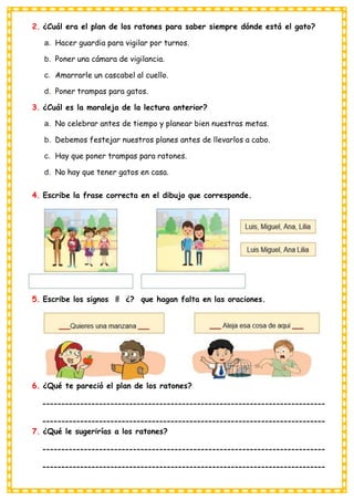 2. ¿Cuál era el plan de los ratones para saber siempre dónde está el gato?
a. Hacer guardia para vigilar por turnos.
b. Poner una cámara de vigilancia.
c. Amarrarle un cascabel al cuello.
d. Poner trampas para gatos.
3. ¿Cuál es la moraleja de la lectura anterior?
a. No celebrar antes de tiempo y planear bien nuestras metas.
b. Debemos festejar nuestros planes antes de llevarlos a cabo.
c. Hay que poner trampas para ratones.
d. No hay que tener gatos en casa.
4. Escribe la frase correcta en el dibujo que corresponde.
5. Escribe los signos ¡! ¿? que hagan falta en las oraciones.
6. ¿Qué te pareció el plan de los ratones?
7. ¿Qué le sugerirías a los ratones?
 