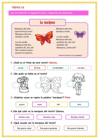 siete
El Aire
TEXTO 12
Lee con atención el siguiente texto y responde las preguntas.
1. ¿Cuál es el título de este texto? Colorea.
La luz La mariposa La rosa
2. ¿De quién se habla en el texto?
3. ¿Cuántas veces se repite la palabra “mariposa”? Pinta
cuatro dos seis
4.¿De qué color es la mariposa del texto? Colorea.
Verde y roja Dorada y roja. Dorada y Verde
5. ¿Qué sucede con la mariposa del texto?
No quiere volar No quiere pararse No quiere iluminar
 