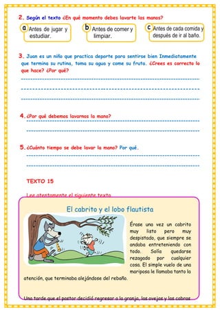 2. Según el texto ¿En qué momento debes lavarte las manos?
a Antes de jugar y
estudiar.
b Antes de comer y
limpiar.
c Antes de cada comida y
después de ir al baño.
3. Juan es un niño que practica deporte para sentirse bien Inmediatamente
que termina su rutina, toma su agua y come su fruta. ¿Crees es correcto lo
que hace? ¿Por qué?
4.¿Por qué debemos lavarnos la mano?
5.¿Cuánto tiempo se debe lavar la mano? Por qué.
TEXTO 15
Lee atentamente el siguiente texto.
El cabrito y el lobo flautista
atención, que terminaba alejándose del rebaño.
Érase una vez un cabrito
muy listo pero muy
despistado, que siempre se
andaba entreteniendo con
todo. Solía quedarse
rezagado por cualquier
cosa. El simple vuelo de una
mariposa le llamaba tanto la
Una tarde que el pastor decidió regresar a la granja, las ovejas y las cabras
 