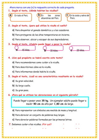 Ahora marca con una (x) la respuesta correcta de cada pregunta.
1. Según el texto, ¿dónde habitan las vicuñas?
a En todo el Perú. b En las zonas
altoandinas del Perú.
c En la costa y selva del
Perú.
2. Según el texto, ¿para qué utiliza la vicuña el cuello?
a) Para ahuyentar al ganado doméstico y a los cazadores.
b) Para protegerse de las altas temperaturas en invierno.
c) Para observar, ubicar y escapar de sus depredadores.
3. Según el texto, ¿Cuánto puede llegar a pesar la vicuña?
a 45 kilos. b 35 kilos. c 25 kilos.
4. ¿Con qué propósito se habrá escrito este texto?
a) Para recomendarnos como cuidar a la vicuña.
b) Para describirnos cómo es la vicuña.
c) Para informarnos donde habita la vicuña.
5. Según el texto, ¿cuál es una característica resaltante en la vicuña?
a) Su gran velocidad.
b) Su largo cuello.
c) Su gran peso.
6. ¿Para qué se utilizan las abreviaciones en el siguiente párrafo?
a) Para representar con símbolos una medida de masa y longitud.
b) Para abreviar un conjunto de palabras muy largas.
c) Para abreviar palabras formadas por las primeras letras.
7. Debemos cuidar a las vicuñas. ¿Por qué?
Puede llegar a pesar unos 35 kg. Un ejemplar adulto puede llegar a
medir 90 cm de alto por 1,80 cm de largo.
 