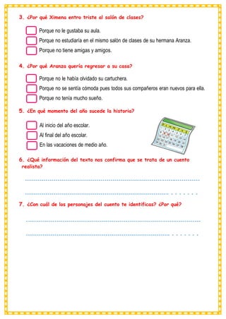 3. ¿Por qué Ximena entro triste al salón de clases?
Porque no le gustaba su aula.
Porque no estudiaría en el mismo salón de clases de su hermana Aranza.
Porque no tiene amigas y amigos.
4. ¿Por qué Aranza quería regresar a su casa?
Porque no le había olvidado su cartuchera.
Porque no se sentía cómoda pues todos sus compañeros eran nuevos para ella.
Porque no tenía mucho sueño.
5. ¿En qué momento del año sucede la historia?
Al inicio del año escolar.
Al final del año escolar.
En las vacaciones de medio año.
6. ¿Qué información del texto nos confirma que se trata de un cuento
realista?
7. ¿Con cuál de los personajes del cuento te identificas? ¿Por qué?
 