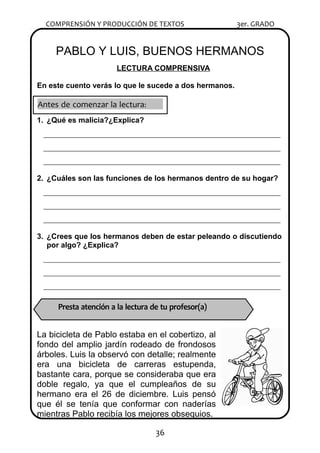 COMPRENSIÓN Y PRODUCCIÓN DE TEXTOS 3er. GRADO
PABLO Y LUIS, BUENOS HERMANOS
LECTURA COMPRENSIVA
En este cuento verás lo que le sucede a dos hermanos.
1. ¿Qué es malicia?¿Explica?
________________________________________________________________________
________________________________________________________________________
________________________________________________________________________
2. ¿Cuáles son las funciones de los hermanos dentro de su hogar?
________________________________________________________________________
________________________________________________________________________
________________________________________________________________________
3. ¿Crees que los hermanos deben de estar peleando o discutiendo
por algo? ¿Explica?
________________________________________________________________________
________________________________________________________________________
________________________________________________________________________
La bicicleta de Pablo estaba en el cobertizo, al
fondo del amplio jardín rodeado de frondosos
árboles. Luis la observó con detalle; realmente
era una bicicleta de carreras estupenda,
bastante cara, porque se consideraba que era
doble regalo, ya que el cumpleaños de su
hermano era el 26 de diciembre. Luis pensó
que él se tenía que conformar con naderías
mientras Pablo recibía los mejores obsequios.
36
Antes de comenzar la lectura:
Presta atención a la lectura de tu profesor(a) 
 
