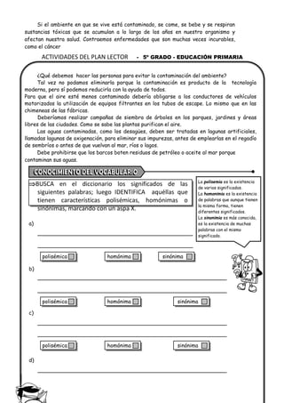 ACTIVIDADES DEL PLAN LECTOR - 5º GRADO - EDUCACIÓN PRIMARIA
Si el ambiente en que se vive está contaminado, se come, se bebe y se respiran
sustancias tóxicas que se acumulan a lo largo de los años en nuestro organismo y
afectan nuestra salud. Contraemos enfermedades que son muchas veces incurables,
como el cáncer
¿Qué debemos hacer las personas para evitar la contaminación del ambiente?
Tal vez no podamos eliminarla porque la contaminación es producto de la tecnología
moderna, pero sí podemos reducirla con la ayuda de todos.
Para que el aire esté menos contaminado debería obligarse a los conductores de vehículos
motorizados la utilización de equipos filtrantes en los tubos de escape. Lo mismo que en las
chimeneas de las fábricas.
Deberíamos realizar campañas de siembra de árboles en los parques, jardines y áreas
libres de las ciudades. Como se sabe las plantas purifican el aire.
Las aguas contaminadas, como los desagües, deben ser tratadas en lagunas artificiales,
llamadas lagunas de oxigenación, para eliminar sus impurezas, antes de emplearlas en el regadío
de sembríos o antes de que vuelvan al mar, ríos o lagos.
Debe prohibirse que los barcos boten residuos de petróleo o aceite al mar porque
contaminan sus aguas.
BUSCA en el diccionario los significados de las
siguientes palabras; luego IDENTIFICA aquéllas que
tienen características polisémicas, homónimas o
sinónimas, marcando con un aspa X.
a)
b)
c)
d)
La polisemia es la existencia
de varios significados.
La homonimia es la existencia
de palabras que aunque tienen
la misma forma, tienen
diferentes significados.
La sinonimia es más conocida,
es la existencia de muchas
palabras con el mismo
significado.
polisémica homónima sinónima
polisémica homónima sinónima
polisémica homónima sinónima
 