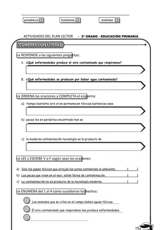  RESPONDE a las siguientes preguntas:
1. ¿Qué enfermedades produce el aire contaminado que respiramos?
2. ¿Qué enfermedades se producen por beber agua contaminada?
 ORDENA las oraciones y COMPLETA el esquema:
a) tiempo bastante aire el en permanecen tóxicas sustancias esas
b) peces los en parásitos encontrado han se
c) la moderna contaminación tecnología es la producto de
 LEE y ESCRIBE V o F según sean las oraciones:
a) Solo los gases tóxicos que arrojan los autos contaminan el ambiente. ( )
b) Los peces que viven en el mar, están libres de contaminación. ( )
c) La contaminación no es producto de la tecnología moderna. ( )
 ENUMERA del 1 al 4 como sucedieron los hechos:
Los animales que se crían en el campo beben aguas tóxicas.
El aire contaminado que respiramos nos produce enfermedades.
ACTIVIDADES DEL PLAN LECTOR - 5º GRADO - EDUCACIÓN PRIMARIA
polisémica homónima sinónima
 