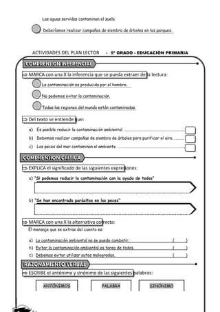 ACTIVIDADES DEL PLAN LECTOR - 5º GRADO - EDUCACIÓN PRIMARIA
Las aguas servidas contaminan el suelo.
Deberíamos realizar campañas de siembra de árboles en los parques.
 MARCA con una X la inferencia que se pueda extraer de la lectura:
La contaminación es producida por el hombre.
No podemos evitar la contaminación.
Todas las regiones del mundo están contaminadas.
 Del texto se entiende que:
a) Es posible reducir la contaminación ambiental. …………………………………………………………
b) Debemos realizar campañas de siembra de árboles para purificar el aire. ……….
c) Los peces del mar contaminan el ambiente. ……………………………………………………………….
 EXPLICA el significado de las siguientes expresiones:
a) “Si podemos reducir la contaminación con la ayuda de todos”
b) “Se han encontrado parásitos en los peces”
 MARCA con una X la alternativa correcta:
El mensaje que se extrae del cuento es:
a) La contaminación ambiental no se puede combatir. ( )
b) Evitar la contaminación ambiental es tarea de todos. ( )
c) Debemos evitar utilizar autos malogrados. ( )
 ESCRIBE el antónimo y sinónimo de las siguientes palabras:
ANTÓNIMOS PALABRA SINÓNIMO
 