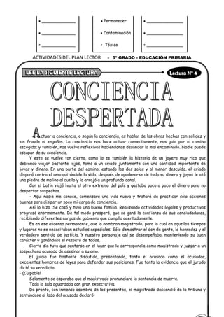 • _____________ • Permanecer • ______________
• _____________ • Contaminación • ______________
• _____________ • Tóxico • ______________
ctuar a conciencia, o según la conciencia, es hablar de las obras hechas con solidez y
sin fraude ni engaños. La conciencia nos hace actuar correctamente, nos guía por el camino
escogido; y también, nos vuelve reflexivos haciéndonos desandar lo mal encaminado. Nadie puede
escapar de su conciencia.
Y esto se vuelve tan cierto, como lo es también la historia de un joyero muy rico que
debiendo viajar bastante lejos, tomó a un criado juntamente con una cantidad importante de
joyas y dinero. En una parte del camino, estando los dos solos y al menor descuido, el criado
disparó contra el amo quitándole la vida; después de apoderarse de todo su dinero y joyas le ató
una piedra de molino al cuello y lo arrojó a un profundo canal.
Con el botín viajó hasta el otro extremo del país y gastaba poco a poco el dinero para no
despertar sospechas.
- Aquí nadie me conoce, comenzaré una vida nueva y trataré de practicar sólo acciones
buenas para disipar un poco mi carga de conciencia.
Así lo hizo. Se casó y tuvo una buena familia. Realizando actividades legales y productivas
progresó enormemente. De tal modo prosperó, que se ganó la confianza de sus conciudadanos,
recibiendo diferentes cargos de gobierno que cumplía acertadamente.
Es en ese ascenso permanente, que lo nombran magistrado, para lo cual en aquellos tiempos
y lugares no se necesitaban estudios especiales. Sólo demostrar el don de gente, la honradez y el
verdadero sentido de justicia. Y nuestro personaje así se desempeñaba, manteniendo su buen
carácter y ganándose el respeto de todos.
Cierto día tuvo que sentarse en el lugar que le correspondía como magistrado y juzgar a un
sospechoso acusado de asesinar a su amo.
El juicio fue bastante discutido, presentando, tanto el acusado como el acusador,
excelentes hombres de leyes para defender sus posiciones. Fue tanta la evidencia que el jurado
dictó su veredicto:
- (Culpable!
Solamente se esperaba que el magistrado pronunciara la sentencia de muerte.
Toda la sala aguardaba con gran expectativa.
De pronto, con inmenso asombro de los presentes, el magistrado descendió de la tribuna y
sentándose al lado del acusado declaró:
ACTIVIDADES DEL PLAN LECTOR - 5º GRADO - EDUCACIÓN PRIMARIA
 