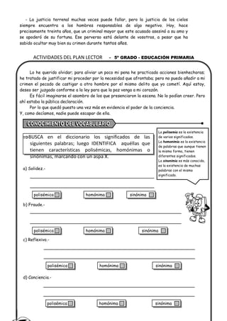 ACTIVIDADES DEL PLAN LECTOR - 5º GRADO - EDUCACIÓN PRIMARIA
- La justicia terrenal muchas veces puede fallar, pero la justicia de los cielos
siempre encuentra a los hombres responsables de algo negativo. Hoy, hace
precisamente treinta años, que un criminal mayor que este acusado asesinó a su amo y
se apoderó de su fortuna. Ese perverso está delante de vosotros, a pesar que ha
sabido ocultar muy bien su crimen durante tantos años.
Lo he querido olvidar; para aliviar un poco mi pena he practicado acciones bienhechoras;
he tratado de justificar mi proceder por la necesidad que afrontaba; pero no puedo añadir a mi
crimen el pecado de castigar a otro hombre por el mismo delito que yo cometí. Aquí estoy,
deseo ser juzgado conforme a la ley para que la paz venga a mi corazón.
Es fácil imaginarse el asombro de los que presenciaron la escena. No lo podían creer. Pero
ahí estaba la pública declaración.
Por lo que quedó puesto una vez más en evidencia el poder de la conciencia.
Y, como decíamos, nadie puede escapar de ella.
BUSCA en el diccionario los significados de las
siguientes palabras; luego IDENTIFICA aquéllas que
tienen características polisémicas, homónimas o
sinónimas, marcando con un aspa X.
a) Solidez.-
b) Fraude.-
c) Reflexivo.-
d) Conciencia.-
La polisemia es la existencia
de varios significados.
La homonimia es la existencia
de palabras que aunque tienen
la misma forma, tienen
diferentes significados.
La sinonimia es más conocida,
es la existencia de muchas
palabras con el mismo
significado.
polisémica homónima sinónima
polisémica homónima sinónima
polisémica homónima sinónima
polisémica homónima sinónima
 