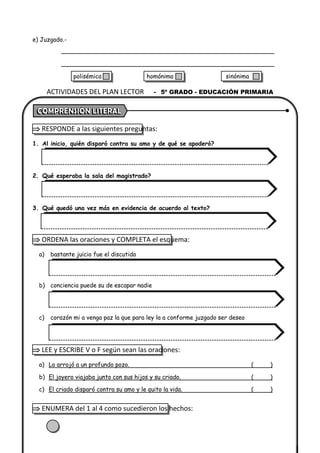 e) Juzgado.-
 RESPONDE a las siguientes preguntas:
1. Al inicio, quién disparó contra su amo y de qué se apoderó?
2. Qué esperaba la sala del magistrado?
3. Qué quedó una vez más en evidencia de acuerdo al texto?
 ORDENA las oraciones y COMPLETA el esquema:
a) bastante juicio fue el discutido
b) conciencia puede su de escapar nadie
c) corazón mi a venga paz la que para ley la a conforme juzgado ser deseo
 LEE y ESCRIBE V o F según sean las oraciones:
a) Lo arrojó a un profundo pozo. ( )
b) El joyero viajaba junto con sus hijos y su criado. ( )
c) El criado disparó contra su amo y le quito la vida. ( )
 ENUMERA del 1 al 4 como sucedieron los hechos:
ACTIVIDADES DEL PLAN LECTOR - 5º GRADO - EDUCACIÓN PRIMARIA
polisémica homónima sinónima
 