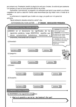 ACTIVIDADES DEL PLAN LECTOR - 5º GRADO - EDUCACIÓN PRIMARIA
por primera vez. Finalmente tendría la alegría de verlo por sí mismo. Se esforzó para asomarse
a la ventana y lo que vio fue la pared del edificio de al lado.
Confundido y entristecido, le preguntó a la enfermera qué sería lo que animó a su difunto
compañero de cuarto a describir tantas cosas maravillosas que dijo haber visto a través de la
ventana.
La enfermera le respondió que el señor era ciego y no podía ver ni la pared de
enfrente.
“Quizá solamente deseaba animarlo a usted”, dijo.
BUSCA en el diccionario los significados de las
siguientes palabras; luego IDENTIFICA aquéllas que
tienen características polisémicas, homónimas o
sinónimas, marcando con un aspa X.
a) Gravedad.-
b) Compartir.-
c) Drenar.-
d) Incesante.-
 RESPONDE a las siguientes preguntas:
1. ¿Qué se le permitía a uno de los dos hombres? ¿Por qué?
La polisemia es la existencia
de varios significados.
La homonimia es la existencia
de palabras que aunque tienen
la misma forma, tienen
diferentes significados.
La sinonimia es más conocida,
es la existencia de muchas
palabras con el mismo
significado.
polisémica homónima sinónima
polisémica homónima sinónima
polisémica homónima sinónima
polisémica homónima sinónima
 