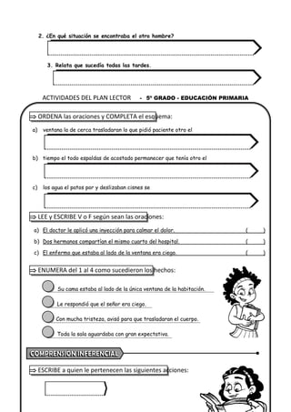 2. ¿En qué situación se encontraba el otro hombre?
3. Relata que sucedía todas las tardes.
 ORDENA las oraciones y COMPLETA el esquema:
a) ventana la de cerca trasladaran lo que pidió paciente otro el
b) tiempo el todo espaldas de acostado permanecer que tenía otro el
c) los agua el patos por y deslizaban cisnes se
 LEE y ESCRIBE V o F según sean las oraciones:
a) El doctor le aplicó una inyección para calmar el dolor. ( )
b) Dos hermanos compartían el mismo cuarto del hospital. ( )
c) El enfermo que estaba al lado de la ventana era ciego. ( )
 ENUMERA del 1 al 4 como sucedieron los hechos:
Su cama estaba al lado de la única ventana de la habitación.
Le respondió que el señor era ciego.
Con mucha tristeza, avisó para que trasladaran el cuerpo.
Toda la sala aguardaba con gran expectativa.
 ESCRIBE a quien le pertenecen las siguientes acciones:
ACTIVIDADES DEL PLAN LECTOR - 5º GRADO - EDUCACIÓN PRIMARIA
 
