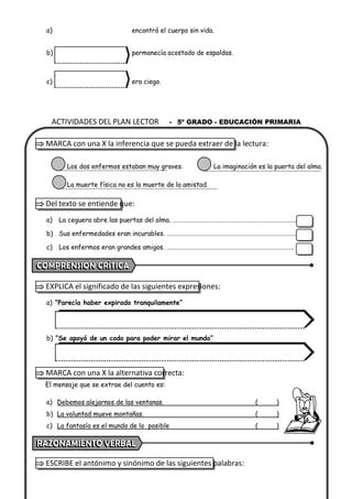 ACTIVIDADES DEL PLAN LECTOR - 5º GRADO - EDUCACIÓN PRIMARIA
a) encontró el cuerpo sin vida.
b) permanecía acostado de espaldas.
c) era ciego.
 MARCA con una X la inferencia que se pueda extraer de la lectura:
Los dos enfermos estaban muy graves. La imaginación es la puerta del alma.
La muerte física no es la muerte de la amistad.
 Del texto se entiende que:
a) La ceguera abre las puertas del alma. ……………………………………………………………….………..
b) Sus enfermedades eran incurables. ………………………………………………….…………………………
c) Los enfermos eran grandes amigos. ……………………………………………………………………………
 EXPLICA el significado de las siguientes expresiones:
a) “Parecía haber expirado tranquilamente”
b) “Se apoyó de un codo para poder mirar el mundo”
 MARCA con una X la alternativa correcta:
El mensaje que se extrae del cuento es:
a) Debemos alejarnos de las ventanas. ( )
b) La voluntad mueve montañas. ( )
c) La fantasía es el mundo de lo posible ( )
 ESCRIBE el antónimo y sinónimo de las siguientes palabras:
 