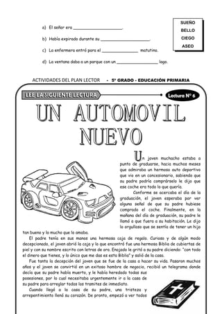 a) El señor era ___________________.
b) Había expirado durante su ___________________.
c) La enfermera entró para el ______________ matutino.
d) La ventana daba a un parque con un ________________ lago.
n joven muchacho estaba a
punto de graduarse, hacia muchos meses
que admiraba un hermoso auto deportivo
que vio en un concesionario, sabiendo que
su padre podría comprárselo le dijo que
ese coche era todo lo que quería.
Conforme se acercaba el día de la
graduación, el joven esperaba por ver
alguna señal de que su padre hubiese
comprado el coche. Finalmente, en la
mañana del día de graduación, su padre le
llamó a que fuera a su habitación. Le dijo
lo orgulloso que se sentía de tener un hijo
tan bueno y lo mucho que lo amaba.
El padre tenía en sus manos una hermosa caja de regalo. Curioso y de algún modo
decepcionado, el joven abrió la caja y lo que encontró fue una hermosa Biblia de cubiertas de
piel y con su nombre escrito con letras de oro. Enojado le gritó a su padre diciendo: “con todo
el dinero que tienes, y lo único que me das es esta Biblia” y salió de la casa.
Fue tanta la decepción del joven que se fue de la casa a hacer su vida. Pasaron muchos
años y el joven se convirtió en un exitoso hombre de negocio, recibió un telegrama donde
decía que su padre había muerto, y le había heredado todas sus
posesiones, por lo cual necesitaba urgentemente ir a la casa de
su padre para arreglar todos los tramites de inmediato.
Cuando llegó a la casa de su padre, una tristeza y
arrepentimiento llenó su corazón. De pronto, empezó a ver todos
SUEÑO
BELLO
CIEGO
ASEO
ACTIVIDADES DEL PLAN LECTOR - 5º GRADO - EDUCACIÓN PRIMARIA
 