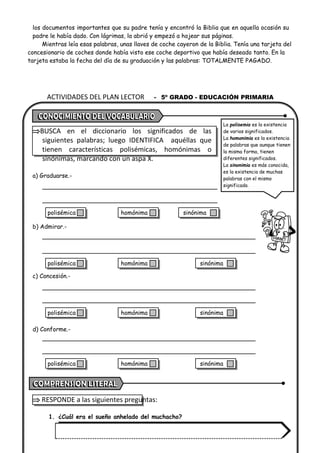 ACTIVIDADES DEL PLAN LECTOR - 5º GRADO - EDUCACIÓN PRIMARIA
los documentos importantes que su padre tenía y encontró la Biblia que en aquella ocasión su
padre le había dado. Con lágrimas, la abrió y empezó a hojear sus páginas.
Mientras leía esas palabras, unas llaves de coche cayeron de la Biblia. Tenía una tarjeta del
concesionario de coches donde había visto ese coche deportivo que había deseado tanto. En la
tarjeta estaba la fecha del día de su graduación y las palabras: TOTALMENTE PAGADO.
BUSCA en el diccionario los significados de las
siguientes palabras; luego IDENTIFICA aquéllas que
tienen características polisémicas, homónimas o
sinónimas, marcando con un aspa X.
a) Graduarse.-
b) Admirar.-
c) Concesión.-
d) Conforme.-
 RESPONDE a las siguientes preguntas:
1. ¿Cuál era el sueño anhelado del muchacho?
La polisemia es la existencia
de varios significados.
La homonimia es la existencia
de palabras que aunque tienen
la misma forma, tienen
diferentes significados.
La sinonimia es más conocida,
es la existencia de muchas
palabras con el mismo
significado.
polisémica homónima sinónima
polisémica homónima sinónima
polisémica homónima sinónima
polisémica homónima sinónima
 
