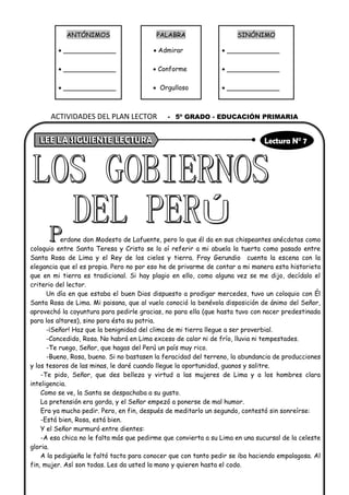 ANTÓNIMOS PALABRA SINÓNIMO
• _____________ • Admirar • _____________
• _____________ • Conforme • _____________
• _____________ • Orgulloso • _____________
erdone don Modesto de Lafuente, pero lo que él da en sus chispeantes anécdotas como
coloquio entre Santa Teresa y Cristo se lo oí referir a mi abuela la tuerta como pasado entre
Santa Rosa de Lima y el Rey de los cielos y tierra. Fray Gerundio cuenta la escena con la
elegancia que el es propia. Pero no por eso he de privarme de contar a mi manera esta historieta
que en mi tierra es tradicional. Si hay plagio en ello, como alguna vez se me dijo, decídalo el
criterio del lector.
Un día en que estaba el buen Dios dispuesto a prodigar mercedes, tuvo un coloquio con Él
Santa Rosa de Lima. Mi paisana, que al vuelo conoció la benévola disposición de ánimo del Señor,
aprovechó la coyuntura para pedirle gracias, no para ella (que hasta tuvo con nacer predestinada
para los altares), sino para ésta su patria.
-¡Señor! Haz que la benignidad del clima de mi tierra llegue a ser proverbial.
-Concedido, Rosa. No habrá en Lima exceso de calor ni de frío, lluvia ni tempestades.
-Te ruego, Señor, que hagas del Perú un país muy rico.
-Bueno, Rosa, bueno. Si no bastasen la feracidad del terreno, la abundancia de producciones
y los tesoros de las minas, le daré cuando llegue la oportunidad, guanos y salitre.
-Te pido, Señor, que des belleza y virtud a las mujeres de Lima y a los hombres clara
inteligencia.
Como se ve, la Santa se despachaba a su gusto.
La pretensión era gorda, y el Señor empezó a ponerse de mal humor.
Era ya mucho pedir. Pero, en fin, después de meditarlo un segundo, contestó sin sonreírse:
-Está bien, Rosa, está bien.
Y el Señor murmuró entre dientes:
-A esa chica no le falta más que pedirme que convierta a su Lima en una sucursal de la celeste
gloria.
A la pedigüeña le faltó tacto para conocer que con tanto pedir se iba haciendo empalagosa. Al
fin, mujer. Así son todas. Les da usted la mano y quieren hasta el codo.
ACTIVIDADES DEL PLAN LECTOR - 5º GRADO - EDUCACIÓN PRIMARIA
 