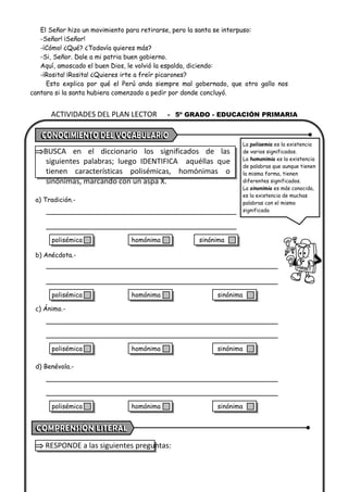 ACTIVIDADES DEL PLAN LECTOR - 5º GRADO - EDUCACIÓN PRIMARIA
El Señor hizo un movimiento para retirarse, pero la santa se interpuso:
-Señor! ¡Señor!
-¡Cómo! ¿Qué? ¿Todavía quieres más?
-Si, Señor. Dale a mi patria buen gobierno.
Aquí, amoscado el buen Dios, le volvió la espalda, diciendo:
-¡Rosita! ¡Rosita! ¿Quieres irte a freír picarones?
Esto explica por qué el Perú anda siempre mal gobernado, que otro gallo nos
cantara si la santa hubiera comenzado a pedir por donde concluyó.
BUSCA en el diccionario los significados de las
siguientes palabras; luego IDENTIFICA aquéllas que
tienen características polisémicas, homónimas o
sinónimas, marcando con un aspa X.
a) Tradición.-
b) Anécdota.-
c) Ánimo.-
d) Benévola.-
 RESPONDE a las siguientes preguntas:
La polisemia es la existencia
de varios significados.
La homonimia es la existencia
de palabras que aunque tienen
la misma forma, tienen
diferentes significados.
La sinonimia es más conocida,
es la existencia de muchas
palabras con el mismo
significado.
polisémica homónima sinónima
polisémica homónima sinónima
polisémica homónima sinónima
polisémica homónima sinónima
 