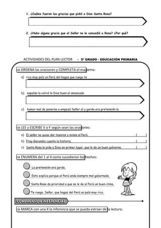 1. ¿Cuáles fueron las gracias que pidió a Dios Santa Rosa?
2. ¿Hubo alguna gracia que el Señor no le concedió a Rosa? ¿Por qué?
 ORDENA las oraciones y COMPLETA el esquema:
a) rico muy país un Perú del hagas que ruego te
b) espalda la volvió le Dios buen el amoscado
c) humor mal de ponerse a empezó Señor el y gorda era pretensión la
 LEE y ESCRIBE V o F según sean las oraciones:
a) El señor no quiso dar tesoros y minas al Perú. ( )
b) Fray Gerundio cuenta la historia. ( )
c) Santa Rosa le pide a Dios en primer lugar, que le de un buen gobierno. ( )
 ENUMERA del 1 al 4 como sucedieron los hechos:
La pretensión era gorda.
Esto explica porque el Perú anda siempre mal gobernado.
Santa Rosa da prioridad a que se le de al Perú un buen clima.
Te ruego, Señor, que hagas del Perú un país muy rico.
 MARCA con una X la inferencia que se pueda extraer de la lectura:
ACTIVIDADES DEL PLAN LECTOR - 5º GRADO - EDUCACIÓN PRIMARIA
 