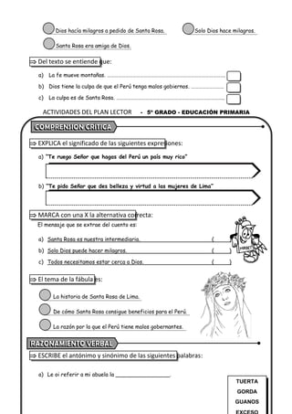 ACTIVIDADES DEL PLAN LECTOR - 5º GRADO - EDUCACIÓN PRIMARIA
Dios hacía milagros a pedido de Santa Rosa. Solo Dios hace milagros.
Santa Rosa era amiga de Dios.
 Del texto se entiende que:
a) La fe mueve montañas. …………………………………………………………………………………….
b) Dios tiene la culpa de que el Perú tenga malos gobiernos. ………………………
c) La culpa es de Santa Rosa. ……………………………………………………………………………..
 EXPLICA el significado de las siguientes expresiones:
a) “Te ruego Señor que hagas del Perú un país muy rico”
b) “Te pido Señor que des belleza y virtud a las mujeres de Lima”
 MARCA con una X la alternativa correcta:
El mensaje que se extrae del cuento es:
a) Santa Rosa es nuestra intermediaria. ( )
b) Solo Dios puede hacer milagros. ( )
c) Todos necesitamos estar cerca a Dios. ( )
 El tema de la fábula es:
La historia de Santa Rosa de Lima.
De cómo Santa Rosa consigue beneficios para el Perú.
La razón por la que el Perú tiene malos gobernantes.
 ESCRIBE el antónimo y sinónimo de las siguientes palabras:
a) Le oi referir a mi abuela la ________________.
TUERTA
GORDA
GUANOS
 