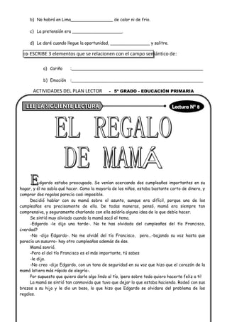 b) No habrá en Lima________________ de calor ni de frio.
c) La pretensión era ___________________.
d) Le daré cuando llegue la oportunidad, _______________ y salitre.
 ESCRIBE 3 elementos que se relacionen con el campo semántico de:
a) Cariño :__________________________________________________
b) Emoción :__________________________________________________
dgardo estaba preocupado. Se venían acercando dos cumpleaños importantes en su
hogar, y él no sabía qué hacer. Como la mayoría de los niños, estaba bastante corto de dinero, y
comprar dos regalos parecía casi imposible.
Decidió hablar con su mamá sobre el asunto, aunque era difícil, porque uno de los
cumpleaños era precisamente de ella. De todas maneras, pensó, mamá era siempre tan
comprensiva, y seguramente charlando con ella saldría alguna idea de lo que debía hacer.
Se sintió muy aliviado cuando la mamá sacó el tema.
-Edgardo -le dijo una tarde-. No te has olvidado del cumpleaños del tío Francisco,
¿verdad?
-No -dijo Edgardo-. No me olvidé del tío Francisco, pero...-bajando su voz hasta que
parecía un susurro- hay otro cumpleaños además de ése.
Mamá sonrió.
-Pero el del tío Francisco es el más importante, tú sabes
-le dijo.
-No creo -dijo Edgardo, con un tono de seguridad en su voz que hizo que el corazón de la
mamá latiera más rápido de alegría-.
Por supuesto que quiero darle algo lindo al tío, ¡pero sobre todo quiero hacerte feliz a ti!
La mamá se sintió tan conmovida que tuvo que dejar lo que estaba haciendo. Rodeó con sus
brazos a su hijo y le dio un beso, lo que hizo que Edgardo se olvidara del problema de los
regalos.
ACTIVIDADES DEL PLAN LECTOR - 5º GRADO - EDUCACIÓN PRIMARIA
 