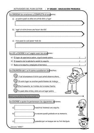  ORDENA las oraciones y COMPLETA el esquema:
a) yo pobre pasé un años era atrás éste y lugar
b) lugar al visita breve una hacer decidió
c) hizo pues lo a así pesar todo de
 LEE y ESCRIBE V o F según sean las oraciones:
a) El lugar de apariencia pobre, siguió siendo pobre. ( )
b) El maestro de la sabiduría vendió la vaquita. ( )
c) Busca a la vaquita y empújala al barranco. ( )
 ENUMERA del 1 al 4 como sucedieron los hechos:
Y así alcanzamos el éxito que usted observa ahora.
En este lugar no existen posibilidades de trabajo.
Efectivamente, se trataba de la misma familia
Yo pasé años atrás y éste era un lugar pobre.
 ESCRIBE a quien le pertenecen las siguientes acciones:
a) nosotros tenemos una vaquita.
b) la escena quedó grabada en su memoria.
c) paseaba por un bosque son su fiel discípulo.
ACTIVIDADES DEL PLAN LECTOR - 5º GRADO - EDUCACIÓN PRIMARIA
Ediciones “MIRBET”
54
 
