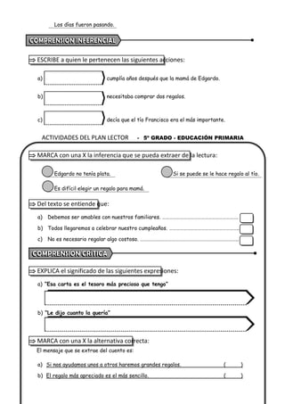 ACTIVIDADES DEL PLAN LECTOR - 5º GRADO - EDUCACIÓN PRIMARIA
Los días fueron pasando.
 ESCRIBE a quien le pertenecen las siguientes acciones:
a) cumplía años después que la mamá de Edgardo.
b) necesitaba comprar dos regalos.
c) decía que el tío Francisco era el más importante.
 MARCA con una X la inferencia que se pueda extraer de la lectura:
Edgardo no tenía plata. Si se puede se le hace regalo al tío.
Es difícil elegir un regalo para mamá.
 Del texto se entiende que:
a) Debemos ser amables con nuestros familiares. ……………………………………………………….
b) Todos llegaremos a celebrar nuestro cumpleaños. …………………………………………………..
c) No es necesario regalar algo costoso. ………………………………………………………………………..
 EXPLICA el significado de las siguientes expresiones:
a) “Esa carta es el tesoro más precioso que tengo”
b) “Le dijo cuanto la quería”
 MARCA con una X la alternativa correcta:
El mensaje que se extrae del cuento es:
a) Si nos ayudamos unos a otros haremos grandes regalos. ( )
b) El regalo más apreciado es el más sencillo. ( )
 