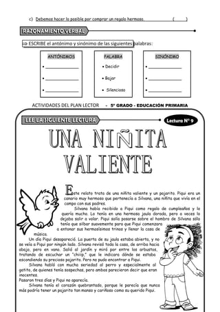 c) Debemos hacer lo posible por comprar un regalo hermoso. ( )
 ESCRIBE el antónimo y sinónimo de las siguientes palabras:
ANTÓNIMOS PALABRA SINÓNIMO
• _____________ • Decidir • _____________
• _____________ • Bajar • _____________
• _____________ • Silencioso • _____________
ste relato trata de una niñita valiente y un pajarito. Piqui era un
canario muy hermoso que pertenecía a Silvana, una niñita que vivía en el
campo con sus padres.
Silvana había recibido a Piqui como regalo de cumpleaños y lo
quería mucho. Lo tenía en una hermosa jaula dorada, pero a veces lo
dejaba salir a volar. Piqui solía posarse sobre el hombro de Silvana sólo
tenía que silbar suavemente para que Piqui comenzara
a entonar sus hermosísimos trinos y llenar la casa de
música.
Un día Piqui desapareció. La puerta de su jaula estaba abierta, y no
se veía a Piqui por ningún lado. Silvana revisó toda la casa, de arriba hacia
abajo, pero en vano. Salió al jardín y miró por entre los arbustos,
tratando de escuchar un “chiiip,” que le indicara dónde se estaba
escondiendo su precioso pajarito. Pero no pudo encontrar a Piqui.
Silvana habló con mucha seriedad al perro y especialmente al
gatito, de quienes tenía sospechas, pero ambos parecieron decir que eran
inocentes.
Pasaron tres días y Piqui no aparecía.
Silvana tenía el corazón quebrantado, porque le parecía que nunca
más podría tener un pajarito tan manso y cariñoso como su querido Piqui.
ACTIVIDADES DEL PLAN LECTOR - 5º GRADO - EDUCACIÓN PRIMARIA
 