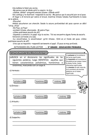 ACTIVIDADES DEL PLAN LECTOR - 5º GRADO - EDUCACIÓN PRIMARIA
Una mañana la llamó una vecina.
-Me parece que sé dónde está tu canario –le dijo-
-¿Dónde, dónde? –preguntó ansiosa Silvana- ¿Dónde está?
Ven conmigo y te mostraré –respondió la vecina-. Me parece que lo escuché piar en el pozo.
Al llegar a él miraron por sobre el brocal, mientras Silvana tomaba fuertemente la mano
de la señora.
-¡Escucha!
Ambas escucharon con atención. Desde la oscura profundidad del pozo oyeron un débil
“chiiip, chiiip”
-¡Es Piqui, es Piqui!
-exclamó Silvana, alborozada-. Mi pobre Piqui.
-¿Cómo podríamos sacarlo de allí?
-Vayamos a contarle a tu papá –dijo la vecina-. Tal vez encuentre alguna forma de sacarlo.
Volvieron corriendo a la casa.
-¡Lo encontramos, lo encontramos! –gritó Silvana-. Está en el fondo del pozo. ¿Cómo
podríamos sacarlo de allí?
-Creo que es imposible –respondió seriamente el papá-. El pozo es muy profundo.
BUSCA en el diccionario los significados de las
siguientes palabras; luego IDENTIFICA aquéllas que
tienen características polisémicas, homónimas o
sinónimas, marcando con un aspa X.
a) Hermoso.-
b) Entonar.-
c) Arbusto.-
d) Sospecha.-
La polisemia es la existencia
de varios significados.
La homonimia es la existencia
de palabras que aunque tienen
la misma forma, tienen
diferentes significados.
La sinonimia es más conocida,
es la existencia de muchas
palabras con el mismo
significado.
polisémica homónima sinónima
polisémica homónima sinónima
polisémica homónima sinónima
 