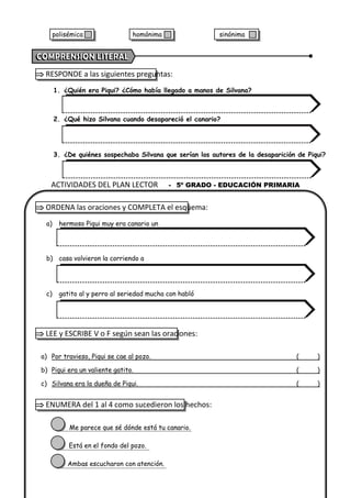  RESPONDE a las siguientes preguntas:
1. ¿Quién era Piqui? ¿Cómo había llegado a manos de Silvana?
2. ¿Qué hizo Silvana cuando desapareció el canario?
3. ¿De quiénes sospechaba Silvana que serían los autores de la desaparición de Piqui?
 ORDENA las oraciones y COMPLETA el esquema:
a) hermoso Piqui muy era canario un
b) casa volvieron la corriendo a
c) gatito al y perro al seriedad mucha con habló
 LEE y ESCRIBE V o F según sean las oraciones:
a) Por travieso, Piqui se cae al pozo. ( )
b) Piqui era un valiente gatito. ( )
c) Silvana era la dueña de Piqui. ( )
 ENUMERA del 1 al 4 como sucedieron los hechos:
Me parece que sé dónde está tu canario.
Está en el fondo del pozo.
Ambas escucharon con atención.
ACTIVIDADES DEL PLAN LECTOR - 5º GRADO - EDUCACIÓN PRIMARIA
polisémica homónima sinónima
 