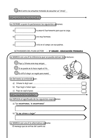 ACTIVIDADES DEL PLAN LECTOR - 5º GRADO - EDUCACIÓN PRIMARIA
Miró entre los arbustos tratando de escuchar un “chiiip”.
 ESCRIBE a quien le pertenecen las siguientes acciones:
a) la amarró fuertemente para que no caiga.
b) era muy hermoso.
c) vivía en el campo con sus padres.
 MARCA con una X la inferencia que se pueda extraer de la lectura:
Piqui y Silvana eran muy amigos.
Si se puede se le hace regalo al tío.
Es difícil elegir un regalo para mamá.
 Del texto se entiende que:
a) Silvana lo dejó caer. ………………………………………………………………………………………………………..
b) Piqui bajó a tomar agua. …………………………………………………………………………………………………
c) Piqui se cayó al pozo. . ………………………………………………………………………………………………..
 EXPLICA el significado de las siguientes expresiones:
a) “Lo encontramos, lo encontramos”
b) “Yo me atrevo a bajar”
 MARCA con una X la alternativa correcta:
El mensaje que se extrae del cuento es:
 