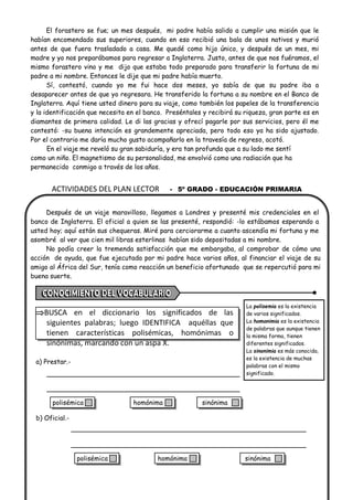 ACTIVIDADES DEL PLAN LECTOR - 5º GRADO - EDUCACIÓN PRIMARIA
El forastero se fue; un mes después, mi padre había salido a cumplir una misión que le
habían encomendado sus superiores, cuando en eso recibió una bala de unos nativos y murió
antes de que fuera trasladado a casa. Me quedé como hijo único, y después de un mes, mi
madre y yo nos preparábamos para regresar a Inglaterra. Justo, antes de que nos fuéramos, el
mismo forastero vino y me dijo que estaba todo preparado para transferir la fortuna de mi
padre a mi nombre. Entonces le dije que mi padre había muerto.
Sí, contestó, cuando yo me fui hace dos meses, yo sabía de que su padre iba a
desaparecer antes de que yo regresara. He transferido la fortuna a su nombre en el Banco de
Inglaterra. Aquí tiene usted dinero para su viaje, como también los papeles de la transferencia
y la identificación que necesita en el banco. Preséntales y recibirá su riqueza, gran parte es en
diamantes de primera calidad. Le di las gracias y ofrecí pagarle por sus servicios, pero él me
contestó: -su buena intención es grandemente apreciada, pero todo eso ya ha sido ajustado.
Por el contrario me daría mucho gusto acompañarlo en la travesía de regreso, acotó.
En el viaje me reveló su gran sabiduría, y era tan profunda que a su lado me sentí
como un niño. El magnetismo de su personalidad, me envolvió como una radiación que ha
permanecido conmigo a través de los años.
Después de un viaje maravilloso, llegamos a Londres y presenté mis credenciales en el
banco de Inglaterra. El oficial a quien se las presenté, respondió: -lo estábamos esperando a
usted hoy; aquí están sus chequeras. Miré para cerciorarme a cuanto ascendía mi fortuna y me
asombré al ver que cien mil libras esterlinas habían sido depositadas a mi nombre.
No podía creer la tremenda satisfacción que me embargaba, al comprobar de cómo una
acción de ayuda, que fue ejecutada por mi padre hace varios años, al financiar el viaje de su
amigo al África del Sur, tenía como reacción un beneficio afortunado que se repercutió para mi
buena suerte.
BUSCA en el diccionario los significados de las
siguientes palabras; luego IDENTIFICA aquéllas que
tienen características polisémicas, homónimas o
sinónimas, marcando con un aspa X.
a) Prestar.-
b) Oficial.-
La polisemia es la existencia
de varios significados.
La homonimia es la existencia
de palabras que aunque tienen
la misma forma, tienen
diferentes significados.
La sinonimia es más conocida,
es la existencia de muchas
palabras con el mismo
significado.
polisémica homónima sinónima
polisémica homónima sinónima
 