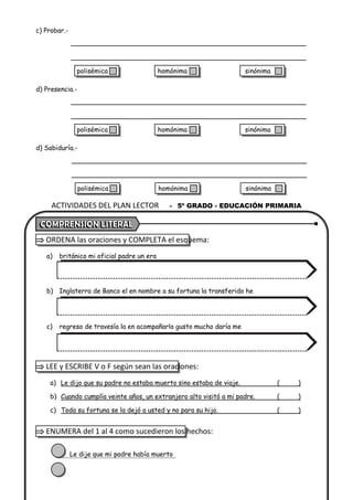 c) Probar.-
d) Presencia.-
d) Sabiduría.-
 ORDENA las oraciones y COMPLETA el esquema:
a) británico mi oficial padre un era
b) Inglaterra de Banco el en nombre a su fortuna la transferido he
c) regreso de travesía la en acompañarlo gusto mucho daría me
 LEE y ESCRIBE V o F según sean las oraciones:
a) Le dijo que su padre no estaba muerto sino estaba de viaje. ( )
b) Cuando cumplía veinte años, un extranjero alto visitó a mi padre. ( )
c) Toda su fortuna se la dejó a usted y no para su hijo. ( )
 ENUMERA del 1 al 4 como sucedieron los hechos:
Le dije que mi padre había muerto
ACTIVIDADES DEL PLAN LECTOR - 5º GRADO - EDUCACIÓN PRIMARIA
polisémica homónima sinónima
polisémica homónima sinónima
polisémica homónima sinónima
 