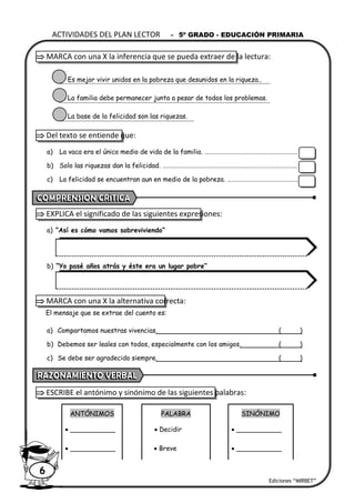 Ediciones “MIRBET”
ACTIVIDADES DEL PLAN LECTOR - 5º GRADO - EDUCACIÓN PRIMARIA
6
 MARCA con una X la inferencia que se pueda extraer de la lectura:
Es mejor vivir unidos en la pobreza que desunidos en la riqueza..
La familia debe permanecer junta a pesar de todos los problemas.
La base de la felicidad son las riquezas.
 Del texto se entiende que:
a) La vaca era el único medio de vida de la familia. ………………………………………………………
b) Solo las riquezas dan la felicidad. ………………………………………………….……………………………
c) La felicidad se encuentran aun en medio de la pobreza. …………………………………………
 EXPLICA el significado de las siguientes expresiones:
a) “Así es cómo vamos sobreviviendo”
b) “Yo pasé años atrás y éste era un lugar pobre”
 MARCA con una X la alternativa correcta:
El mensaje que se extrae del cuento es:
a) Compartamos nuestras vivencias. ( )
b) Debemos ser leales con todos, especialmente con los amigos. ( )
c) Se debe ser agradecido siempre. ( )
 ESCRIBE el antónimo y sinónimo de las siguientes palabras:
ANTÓNIMOS PALABRA SINÓNIMO
• ___________ • Decidir • ___________
• ___________ • Breve • ___________
 