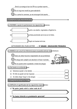 ACTIVIDADES DEL PLAN LECTOR - 5º GRADO - EDUCACIÓN PRIMARIA
Envió a un amigo al sur de África a probar suerte.
En el viaje me reveló su gran sabiduría.
Si a usted le conviene, yo me encargaré del asunto.
 ESCRIBE a quien le pertenecen las siguientes acciones:
a) junto a su madre, regresaba a Inglaterra.
b) estaba prestando servicios en la India.
c) llegó con buenas noticias.
 MARCA con una X la inferencia que se pueda extraer de la lectura:
Cada uno debe hacerse responsable de sus problemas.
El amigo solo cumplió con devolver el favor recibido.
No se puede estar ayudando a todos los amigos.
 Del texto se entiende que:
a) Debemos ayudar a los demás. ………………………………………………………………………………………
b) El niño se quedó con las riquezas. ………………………………………………………………………….……
c) Se debe elegir mejor a los amigos. . ………………………………………………………………………
 EXPLICA el significado de las siguientes expresiones:
a) “Mi padre jamás volvió a saber nada de él”
b) “Su buena intención es grandemente apreciada”
 